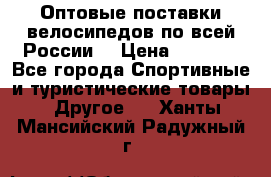 Оптовые поставки велосипедов по всей России  › Цена ­ 6 820 - Все города Спортивные и туристические товары » Другое   . Ханты-Мансийский,Радужный г.